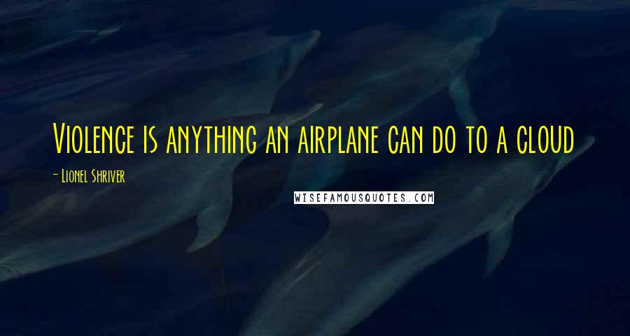 Lionel Shriver Quotes: Violence is anything an airplane can do to a cloud