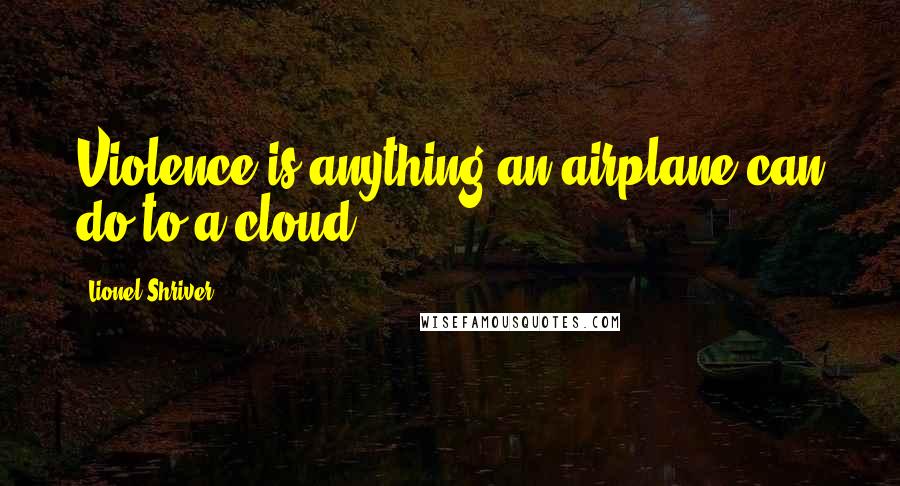 Lionel Shriver Quotes: Violence is anything an airplane can do to a cloud