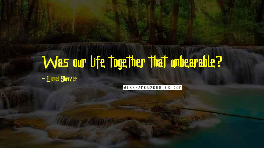 Lionel Shriver Quotes: Was our life together that unbearable?