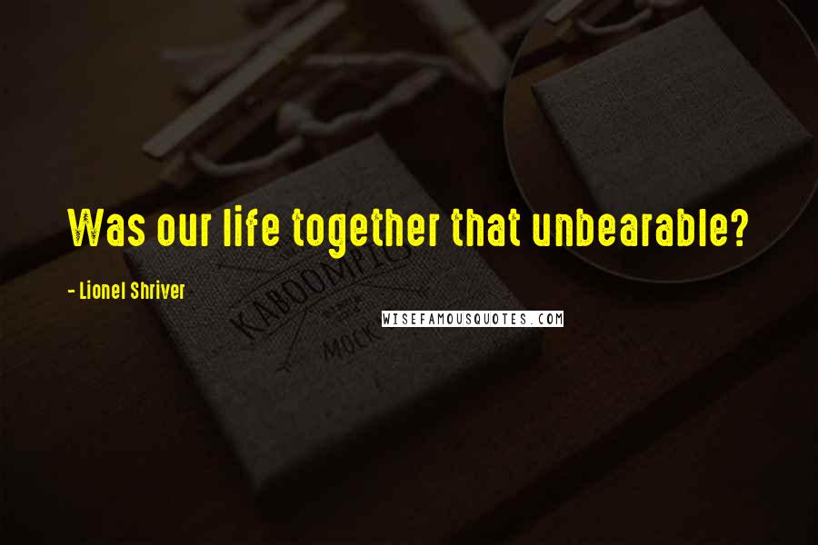 Lionel Shriver Quotes: Was our life together that unbearable?