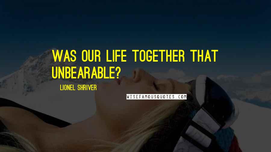 Lionel Shriver Quotes: Was our life together that unbearable?