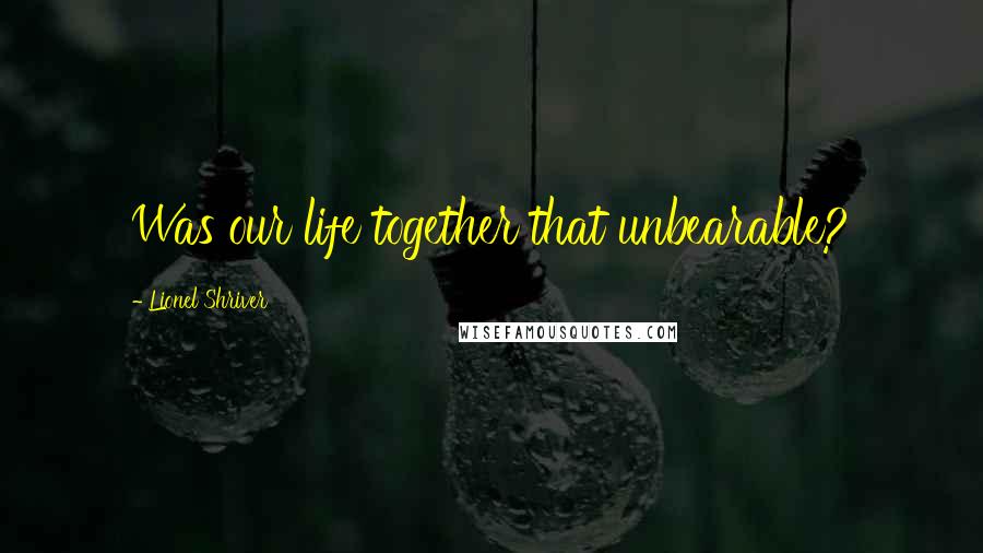 Lionel Shriver Quotes: Was our life together that unbearable?