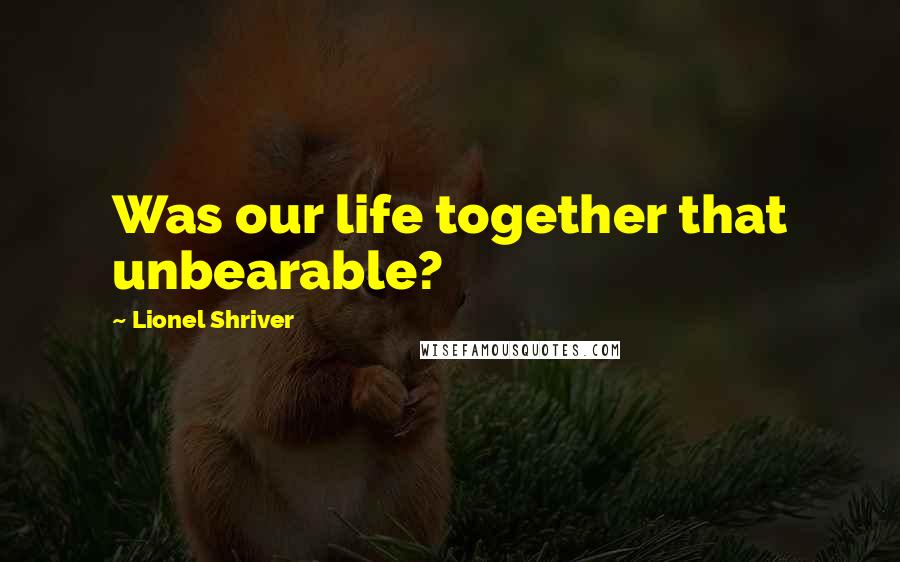 Lionel Shriver Quotes: Was our life together that unbearable?