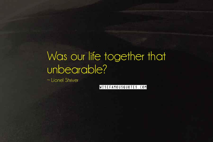Lionel Shriver Quotes: Was our life together that unbearable?