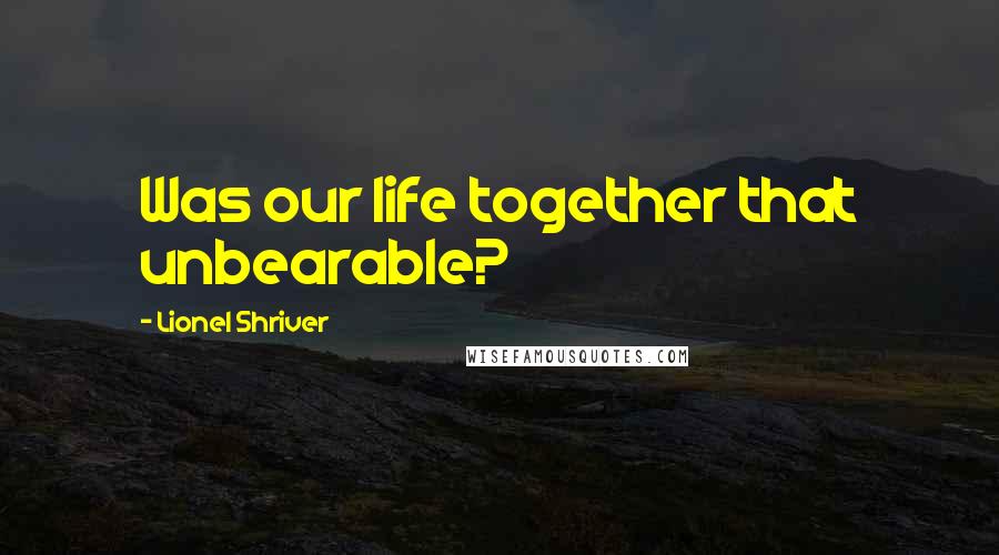 Lionel Shriver Quotes: Was our life together that unbearable?