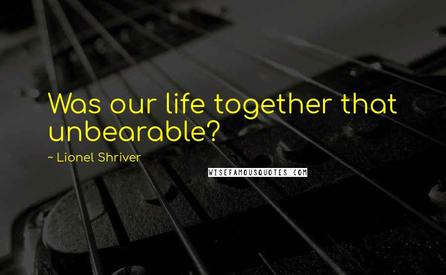 Lionel Shriver Quotes: Was our life together that unbearable?