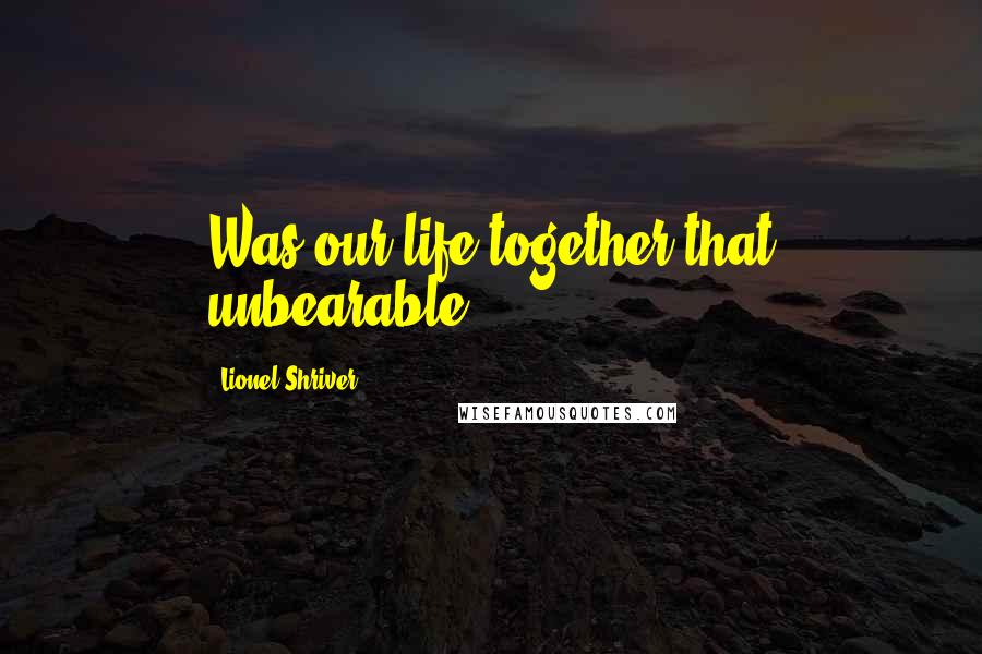 Lionel Shriver Quotes: Was our life together that unbearable?