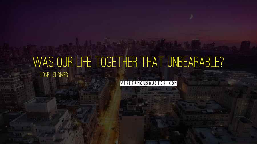 Lionel Shriver Quotes: Was our life together that unbearable?