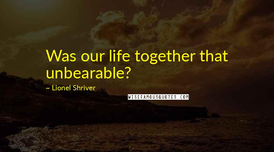 Lionel Shriver Quotes: Was our life together that unbearable?