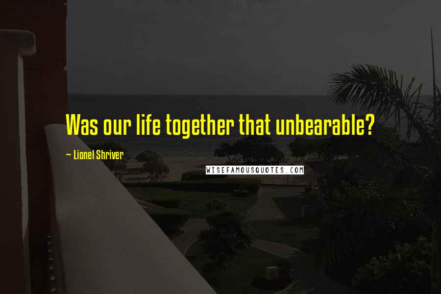 Lionel Shriver Quotes: Was our life together that unbearable?