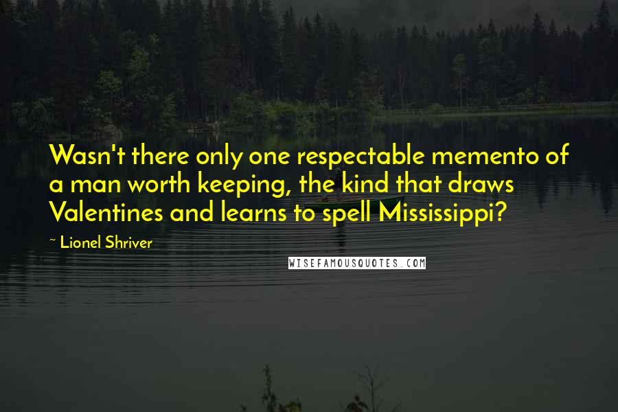 Lionel Shriver Quotes: Wasn't there only one respectable memento of a man worth keeping, the kind that draws Valentines and learns to spell Mississippi?