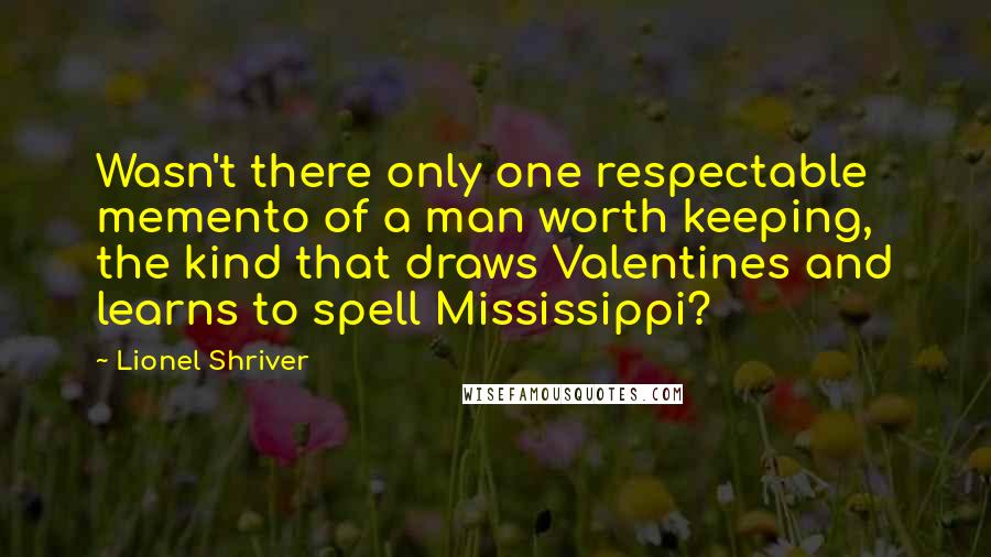 Lionel Shriver Quotes: Wasn't there only one respectable memento of a man worth keeping, the kind that draws Valentines and learns to spell Mississippi?