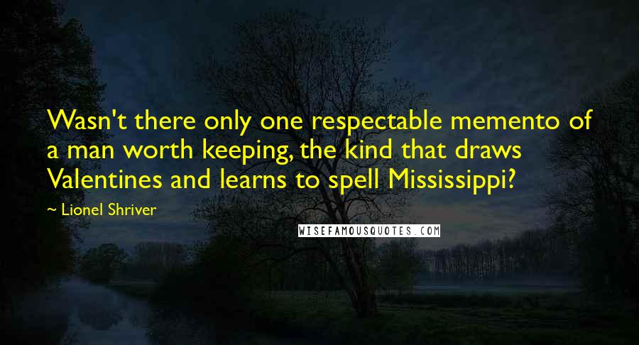 Lionel Shriver Quotes: Wasn't there only one respectable memento of a man worth keeping, the kind that draws Valentines and learns to spell Mississippi?