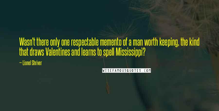 Lionel Shriver Quotes: Wasn't there only one respectable memento of a man worth keeping, the kind that draws Valentines and learns to spell Mississippi?