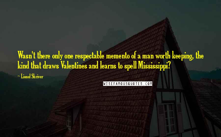 Lionel Shriver Quotes: Wasn't there only one respectable memento of a man worth keeping, the kind that draws Valentines and learns to spell Mississippi?