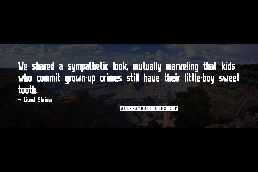 Lionel Shriver Quotes: We shared a sympathetic look, mutually marveling that kids who commit grown-up crimes still have their little-boy sweet tooth.