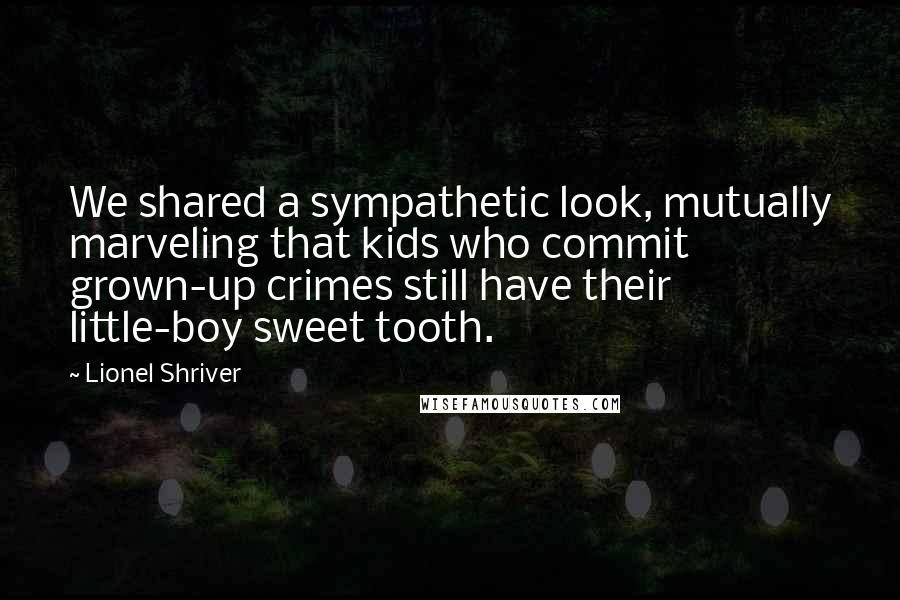 Lionel Shriver Quotes: We shared a sympathetic look, mutually marveling that kids who commit grown-up crimes still have their little-boy sweet tooth.