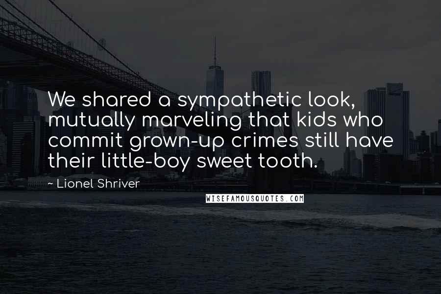 Lionel Shriver Quotes: We shared a sympathetic look, mutually marveling that kids who commit grown-up crimes still have their little-boy sweet tooth.