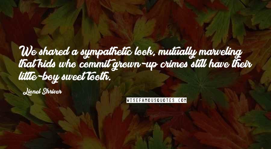 Lionel Shriver Quotes: We shared a sympathetic look, mutually marveling that kids who commit grown-up crimes still have their little-boy sweet tooth.