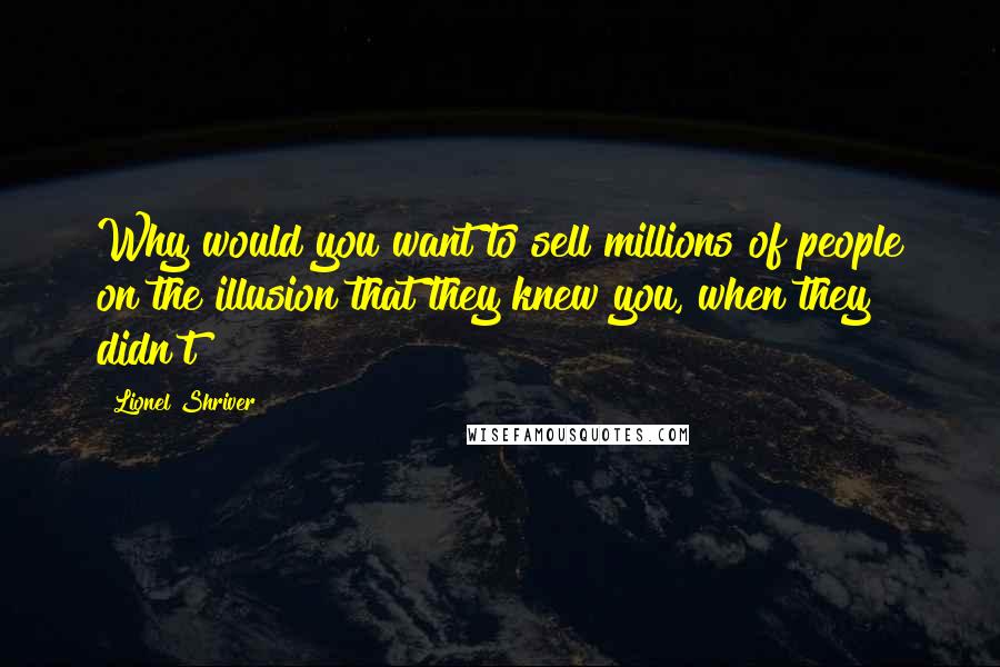 Lionel Shriver Quotes: Why would you want to sell millions of people on the illusion that they knew you, when they didn't?