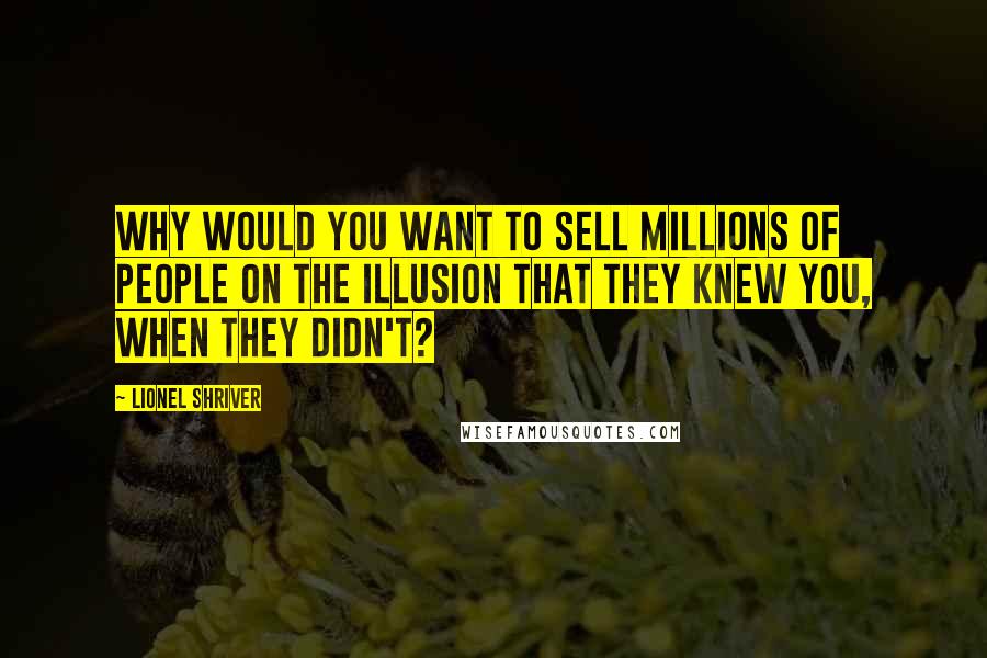 Lionel Shriver Quotes: Why would you want to sell millions of people on the illusion that they knew you, when they didn't?