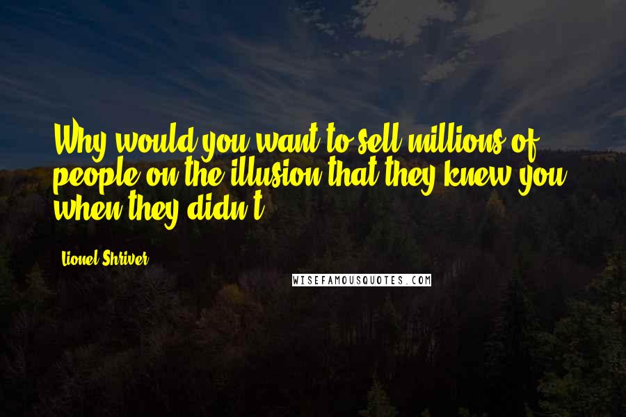 Lionel Shriver Quotes: Why would you want to sell millions of people on the illusion that they knew you, when they didn't?