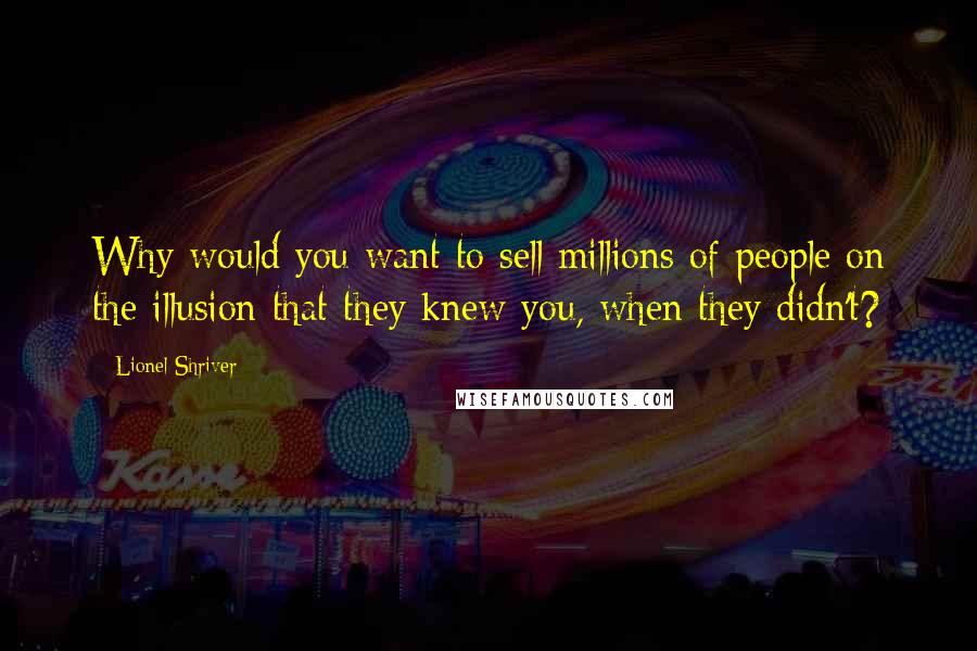 Lionel Shriver Quotes: Why would you want to sell millions of people on the illusion that they knew you, when they didn't?