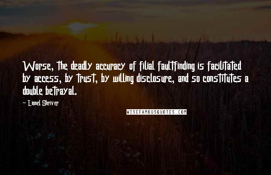 Lionel Shriver Quotes: Worse, the deadly accuracy of filial faultfinding is facilitated by access, by trust, by willing disclosure, and so constitutes a double betrayal.