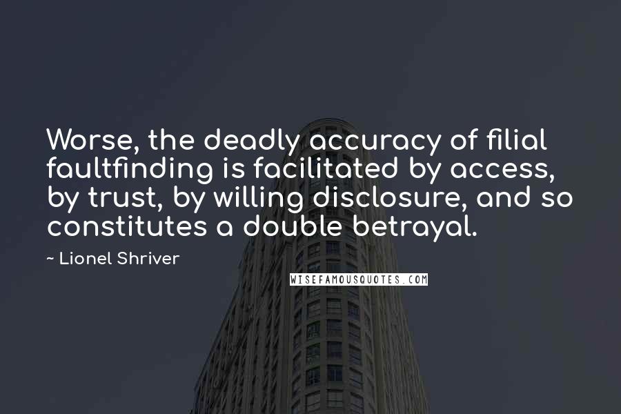 Lionel Shriver Quotes: Worse, the deadly accuracy of filial faultfinding is facilitated by access, by trust, by willing disclosure, and so constitutes a double betrayal.