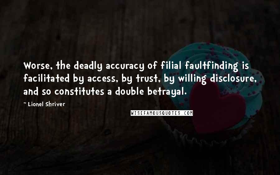 Lionel Shriver Quotes: Worse, the deadly accuracy of filial faultfinding is facilitated by access, by trust, by willing disclosure, and so constitutes a double betrayal.