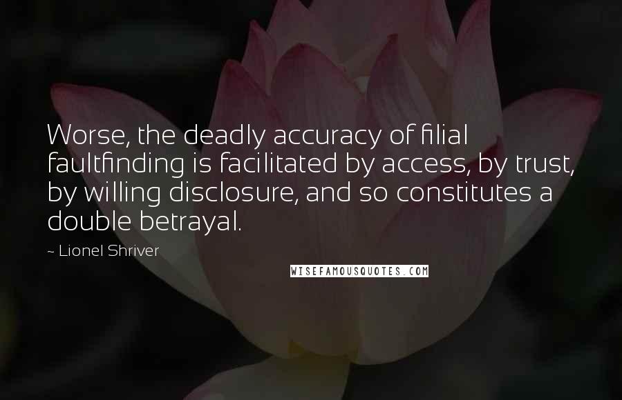 Lionel Shriver Quotes: Worse, the deadly accuracy of filial faultfinding is facilitated by access, by trust, by willing disclosure, and so constitutes a double betrayal.