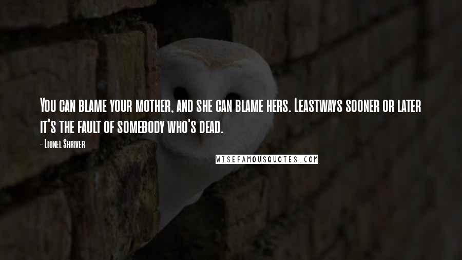 Lionel Shriver Quotes: You can blame your mother, and she can blame hers. Leastways sooner or later it's the fault of somebody who's dead.