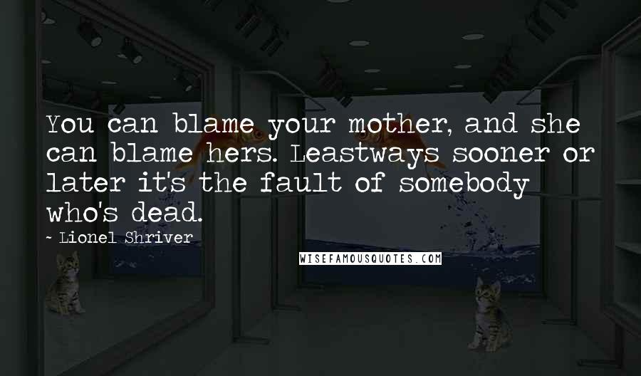 Lionel Shriver Quotes: You can blame your mother, and she can blame hers. Leastways sooner or later it's the fault of somebody who's dead.