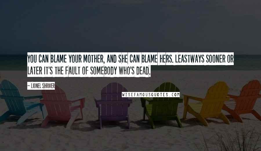 Lionel Shriver Quotes: You can blame your mother, and she can blame hers. Leastways sooner or later it's the fault of somebody who's dead.