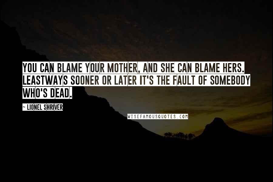 Lionel Shriver Quotes: You can blame your mother, and she can blame hers. Leastways sooner or later it's the fault of somebody who's dead.