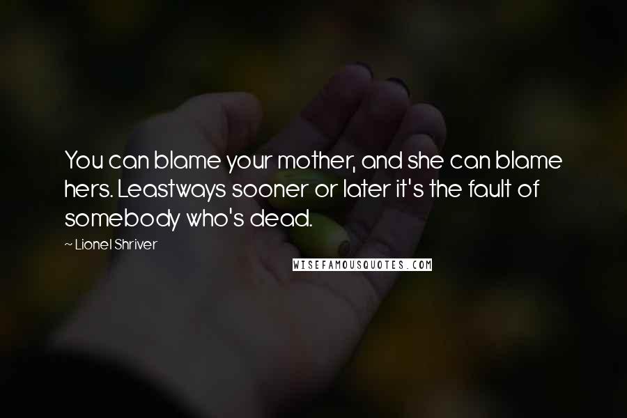 Lionel Shriver Quotes: You can blame your mother, and she can blame hers. Leastways sooner or later it's the fault of somebody who's dead.