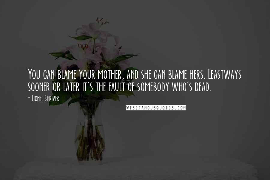 Lionel Shriver Quotes: You can blame your mother, and she can blame hers. Leastways sooner or later it's the fault of somebody who's dead.