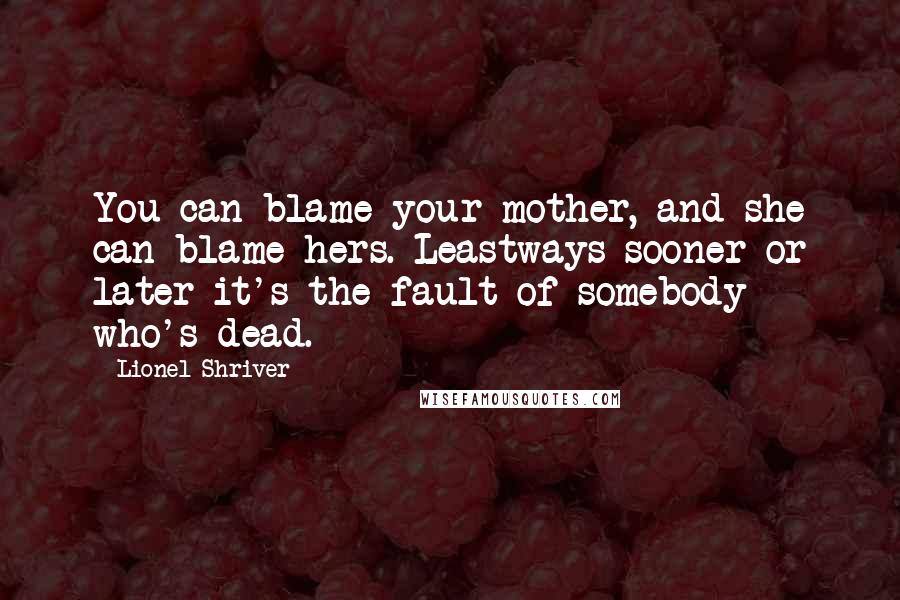 Lionel Shriver Quotes: You can blame your mother, and she can blame hers. Leastways sooner or later it's the fault of somebody who's dead.