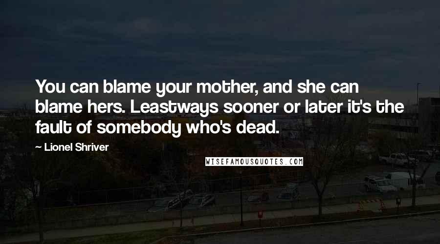 Lionel Shriver Quotes: You can blame your mother, and she can blame hers. Leastways sooner or later it's the fault of somebody who's dead.