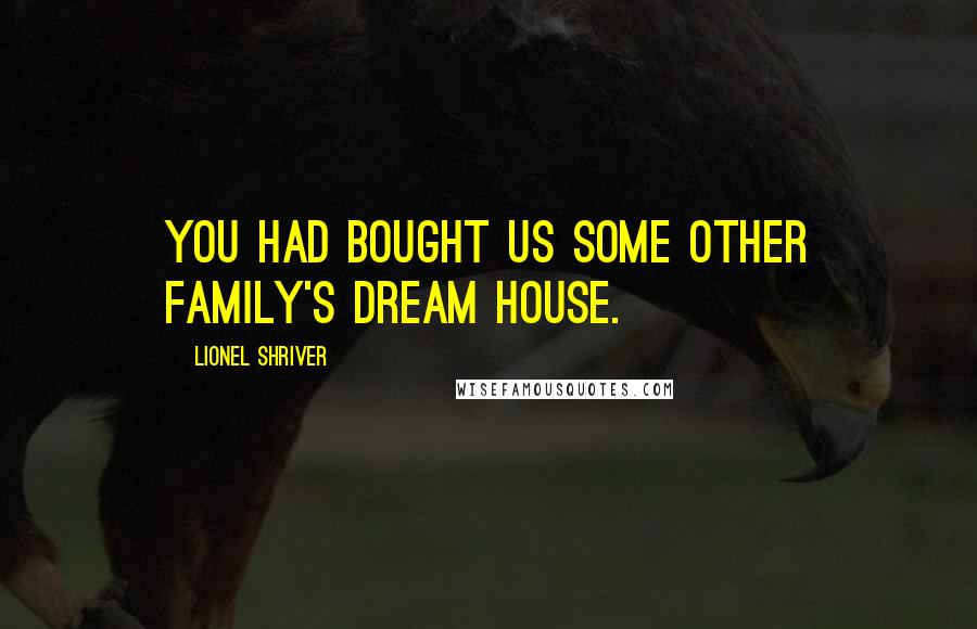 Lionel Shriver Quotes: You had bought us some other family's dream house.