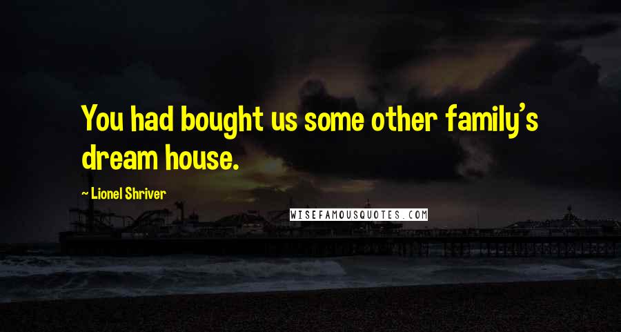 Lionel Shriver Quotes: You had bought us some other family's dream house.