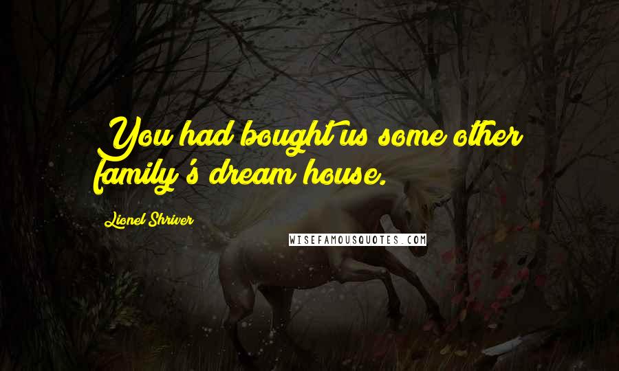 Lionel Shriver Quotes: You had bought us some other family's dream house.