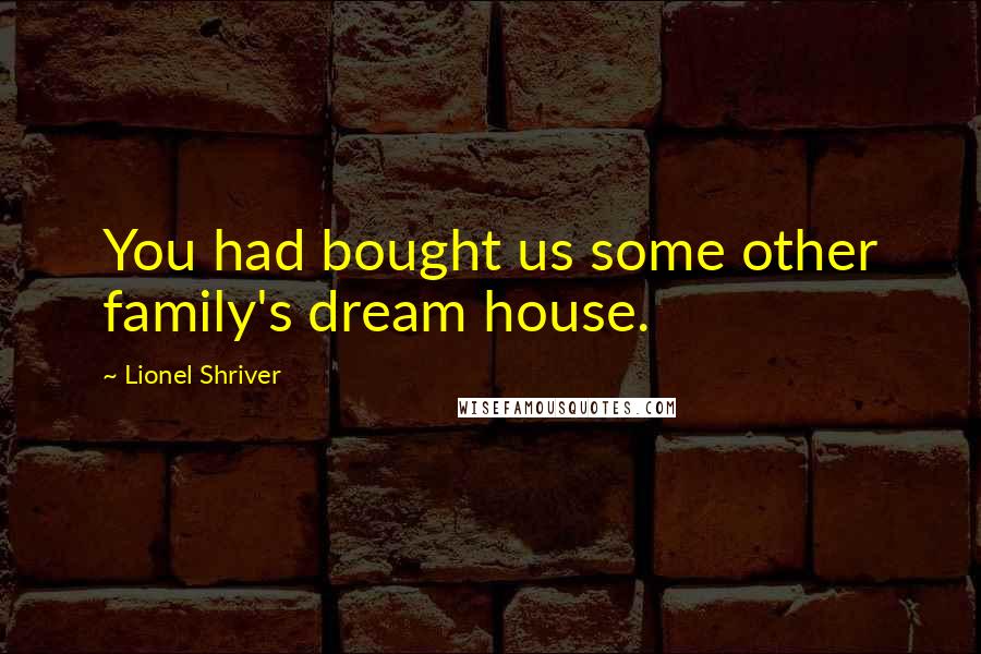 Lionel Shriver Quotes: You had bought us some other family's dream house.