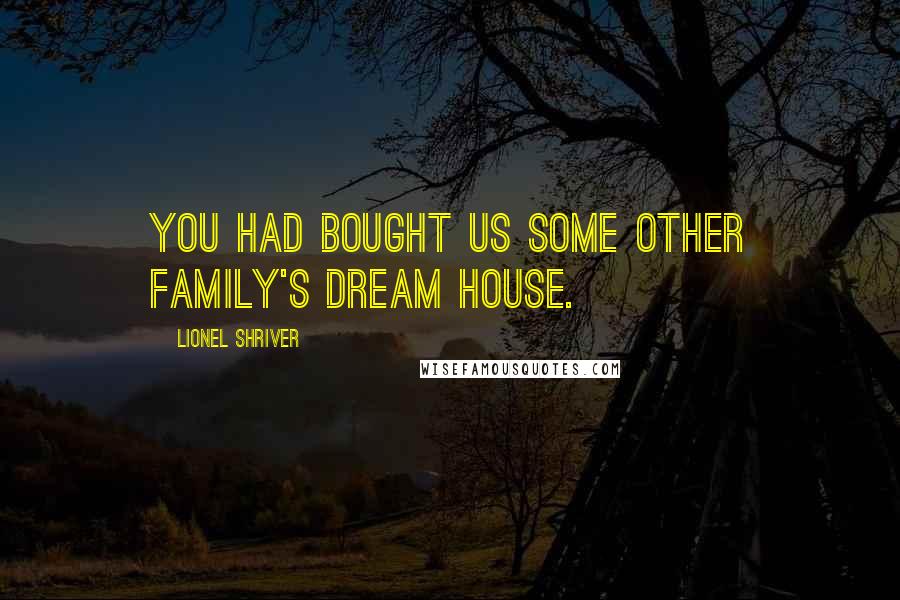 Lionel Shriver Quotes: You had bought us some other family's dream house.