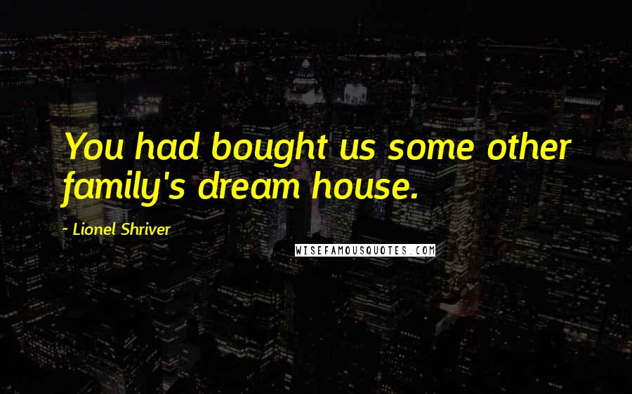 Lionel Shriver Quotes: You had bought us some other family's dream house.