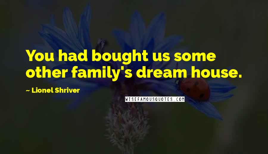 Lionel Shriver Quotes: You had bought us some other family's dream house.