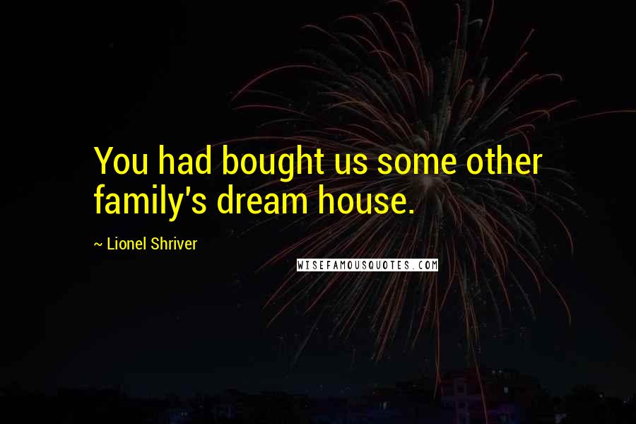 Lionel Shriver Quotes: You had bought us some other family's dream house.