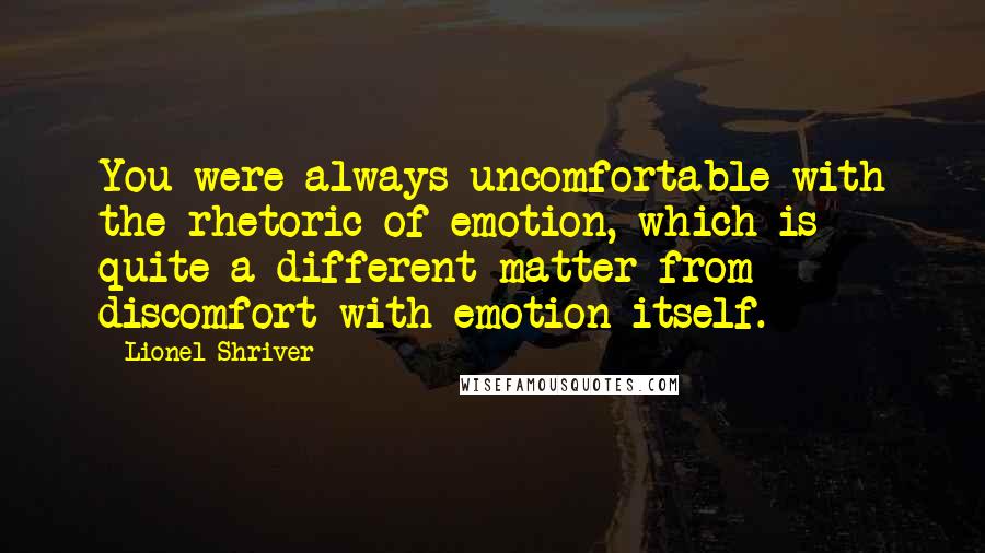 Lionel Shriver Quotes: You were always uncomfortable with the rhetoric of emotion, which is quite a different matter from discomfort with emotion itself.