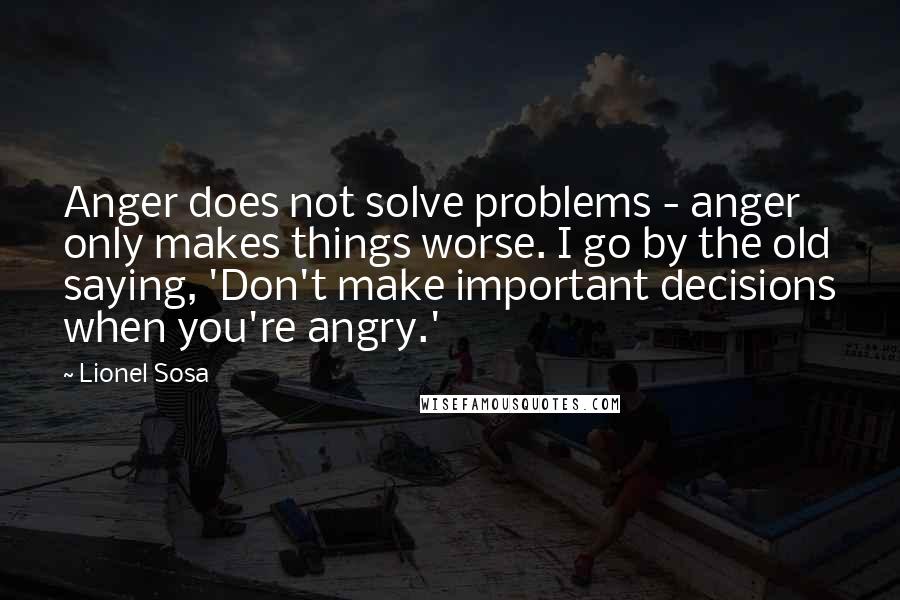 Lionel Sosa Quotes: Anger does not solve problems - anger only makes things worse. I go by the old saying, 'Don't make important decisions when you're angry.'