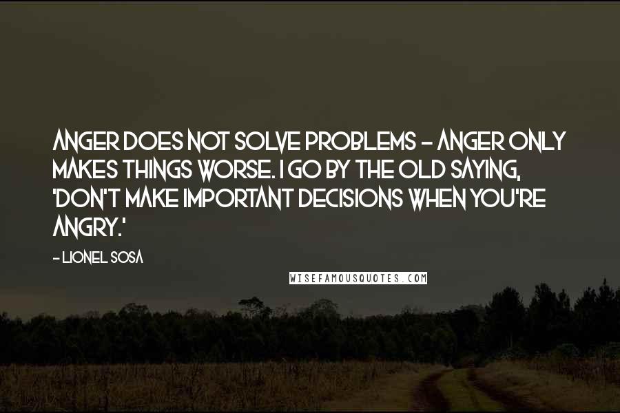 Lionel Sosa Quotes: Anger does not solve problems - anger only makes things worse. I go by the old saying, 'Don't make important decisions when you're angry.'